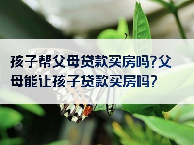 孩子帮父母贷款买房吗？父母能让孩子贷款买房吗？