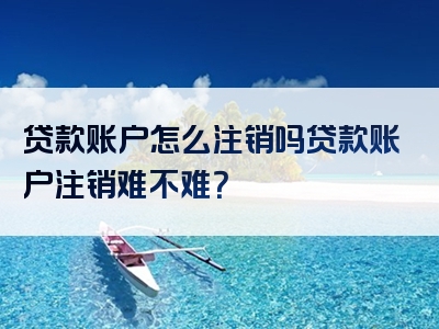 贷款账户怎么注销吗贷款账户注销难不难？