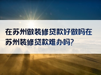 在苏州做装修贷款好做吗在苏州装修贷款难办吗?