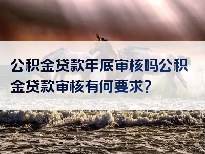 公积金贷款年底审核吗公积金贷款审核有何要求？