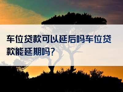 车位贷款可以延后吗车位贷款能延期吗？