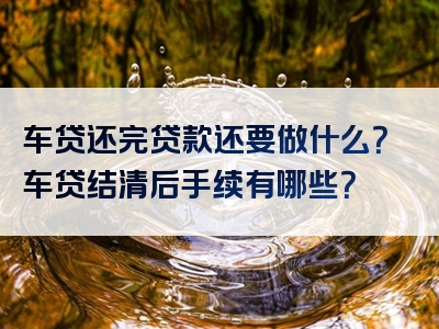 车贷还完贷款还要做什么？车贷结清后手续有哪些？