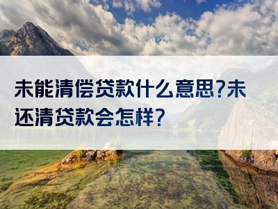 未能清偿贷款什么意思？未还清贷款会怎样？