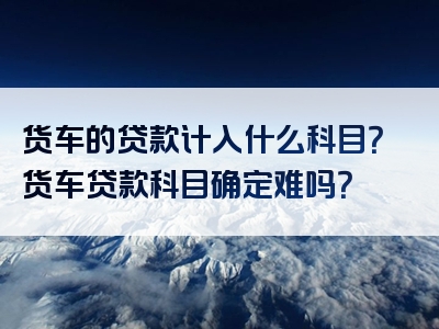 货车的贷款计入什么科目？货车贷款科目确定难吗？