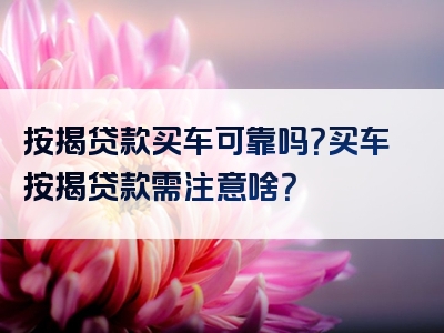 按揭贷款买车可靠吗？买车按揭贷款需注意啥？