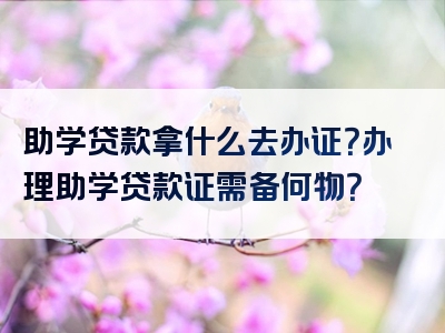 助学贷款拿什么去办证？办理助学贷款证需备何物？