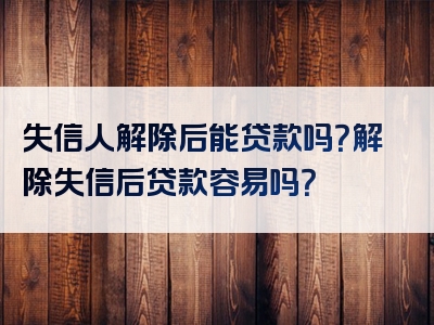 失信人解除后能贷款吗？解除失信后贷款容易吗？