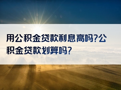 用公积金贷款利息高吗？公积金贷款划算吗？