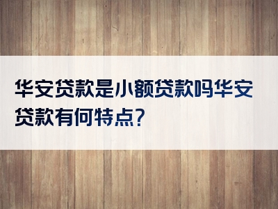 华安贷款是小额贷款吗华安贷款有何特点？