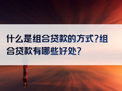 什么是组合贷款的方式？组合贷款有哪些好处？