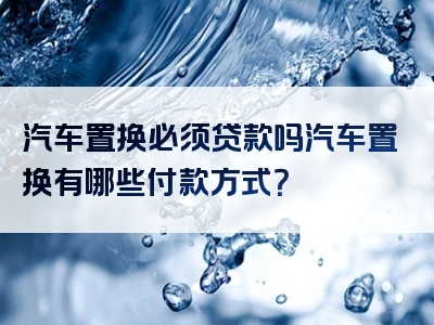 汽车置换必须贷款吗汽车置换有哪些付款方式？