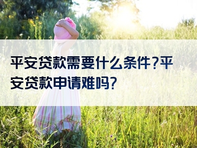 平安贷款需要什么条件？平安贷款申请难吗？