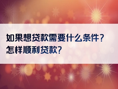 如果想贷款需要什么条件？怎样顺利贷款？