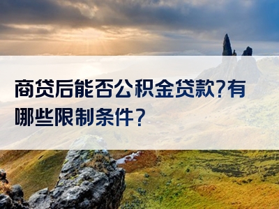 商贷后能否公积金贷款？有哪些限制条件？