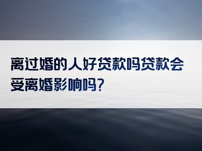 离过婚的人好贷款吗贷款会受离婚影响吗？