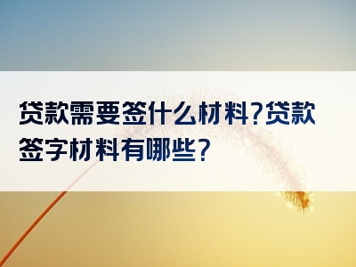 贷款需要签什么材料？贷款签字材料有哪些？