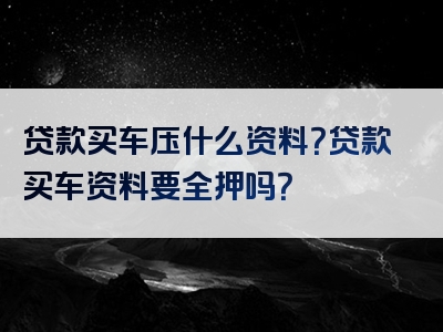 贷款买车压什么资料？贷款买车资料要全押吗？