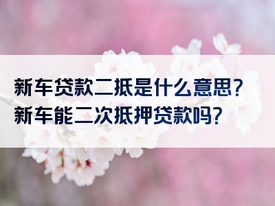 新车贷款二抵是什么意思？新车能二次抵押贷款吗？