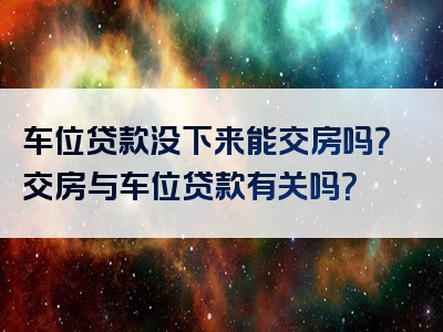 车位贷款没下来能交房吗？交房与车位贷款有关吗？