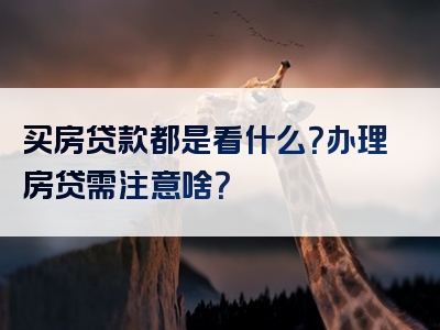 买房贷款都是看什么？办理房贷需注意啥？