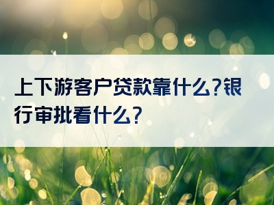 上下游客户贷款靠什么？银行审批看什么？