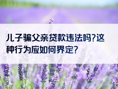 儿子骗父亲贷款违法吗？这种行为应如何界定？