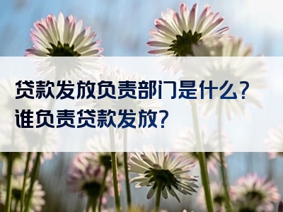 贷款发放负责部门是什么？谁负责贷款发放？