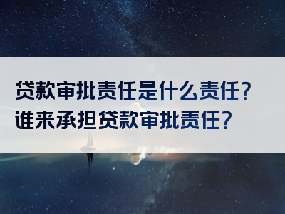 贷款审批责任是什么责任？谁来承担贷款审批责任？