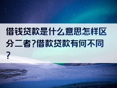 借钱贷款是什么意思怎样区分二者？借款贷款有何不同？