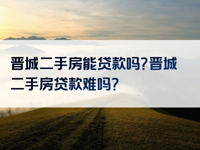 晋城二手房能贷款吗？晋城二手房贷款难吗？