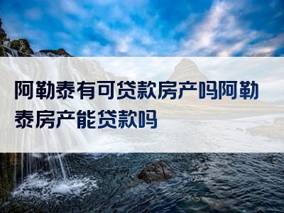 阿勒泰有可贷款房产吗阿勒泰房产能贷款吗