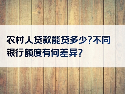 农村人贷款能贷多少？不同银行额度有何差异？