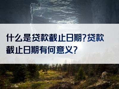 什么是贷款截止日期？贷款截止日期有何意义？