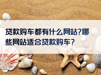 贷款购车都有什么网站？哪些网站适合贷款购车？