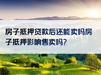 房子抵押贷款后还能卖吗房子抵押影响售卖吗？