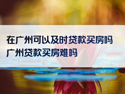 在广州可以及时贷款买房吗广州贷款买房难吗