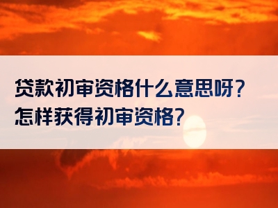 贷款初审资格什么意思呀？怎样获得初审资格？