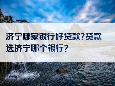 济宁哪家银行好贷款？贷款选济宁哪个银行？