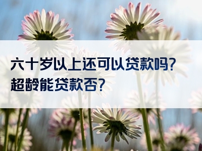 六十岁以上还可以贷款吗？超龄能贷款否？