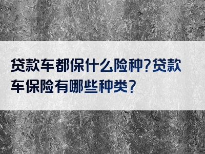 贷款车都保什么险种？贷款车保险有哪些种类？