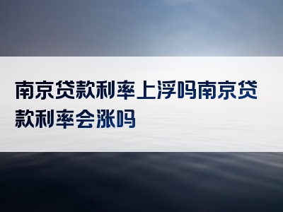 南京贷款利率上浮吗南京贷款利率会涨吗