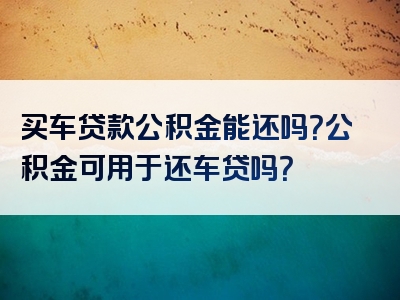 买车贷款公积金能还吗？公积金可用于还车贷吗？