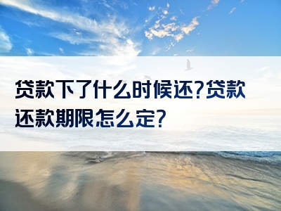 贷款下了什么时候还？贷款还款期限怎么定？