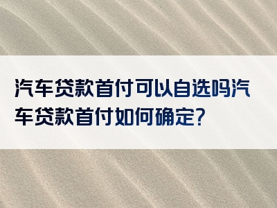 汽车贷款首付可以自选吗汽车贷款首付如何确定？