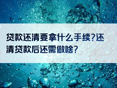 贷款还清要拿什么手续？还清贷款后还需做啥？