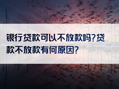 银行贷款可以不放款吗？贷款不放款有何原因？