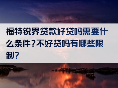 福特锐界贷款好贷吗需要什么条件？不好贷吗有哪些限制？