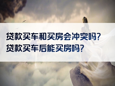 贷款买车和买房会冲突吗？贷款买车后能买房吗？