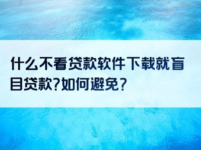 什么不看贷款软件下载就盲目贷款？如何避免？