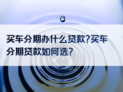 买车分期办什么贷款？买车分期贷款如何选？